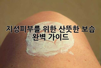 지성피부를 위한 산뜻한 보습, 완벽 가이드